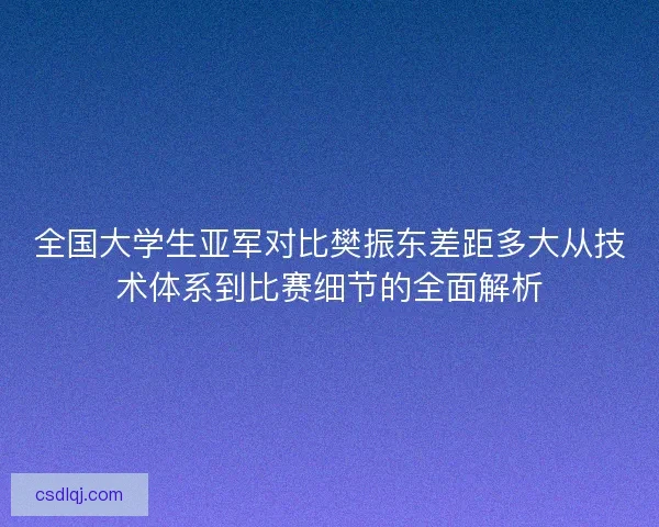 全国大学生亚军对比樊振东差距多大从技术体系到比赛细节的全面解析